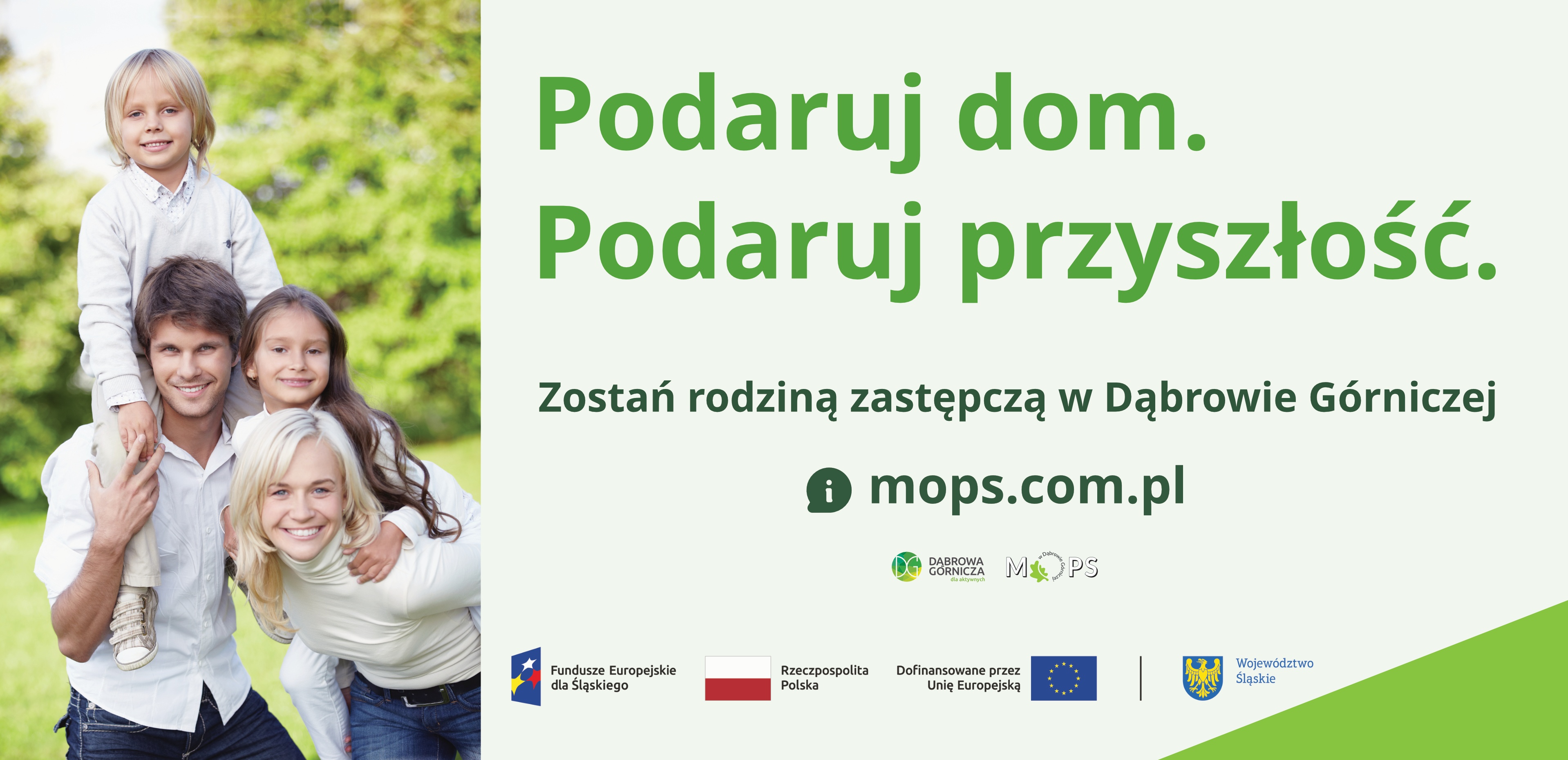 Baner informacyjny dotyczacy rodzicielstwa zastępczego w Dąbrowie Górnczej. Po lewej stronie znajduje się zdjęcie czteroosobowej rodziny na tle zieleni. Dorosły mężczyzna i dorosła kobieta stoją obok siebie i uśmiechają się. Chłopiec siedzi na ramionach mężczyzny. Dziewczynka stoi za nimi i obejmuje mężczyznę. Po prawej stronie, na jasnym tle, widnieje duży napis: "Podaruj dom. Podawuj przyszłość'. Poniżej tekst: "Zostań rodziną zastępczą w Dąbrowie Górniczej" oraz adres strony internetowej: "mops.com.pl". Pod tekstem znajdują się logotypy: Dąbrowa Górnicza, MOPS oraz znaki informujące o dofinansowaniu z Funduszy Europejskich dla Śląskiego, Rzeczypospolitej Polskiej, Unii Europejskiej i Województwa Śląskiego.